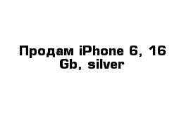 Продам iPhone 6, 16 Gb, silver